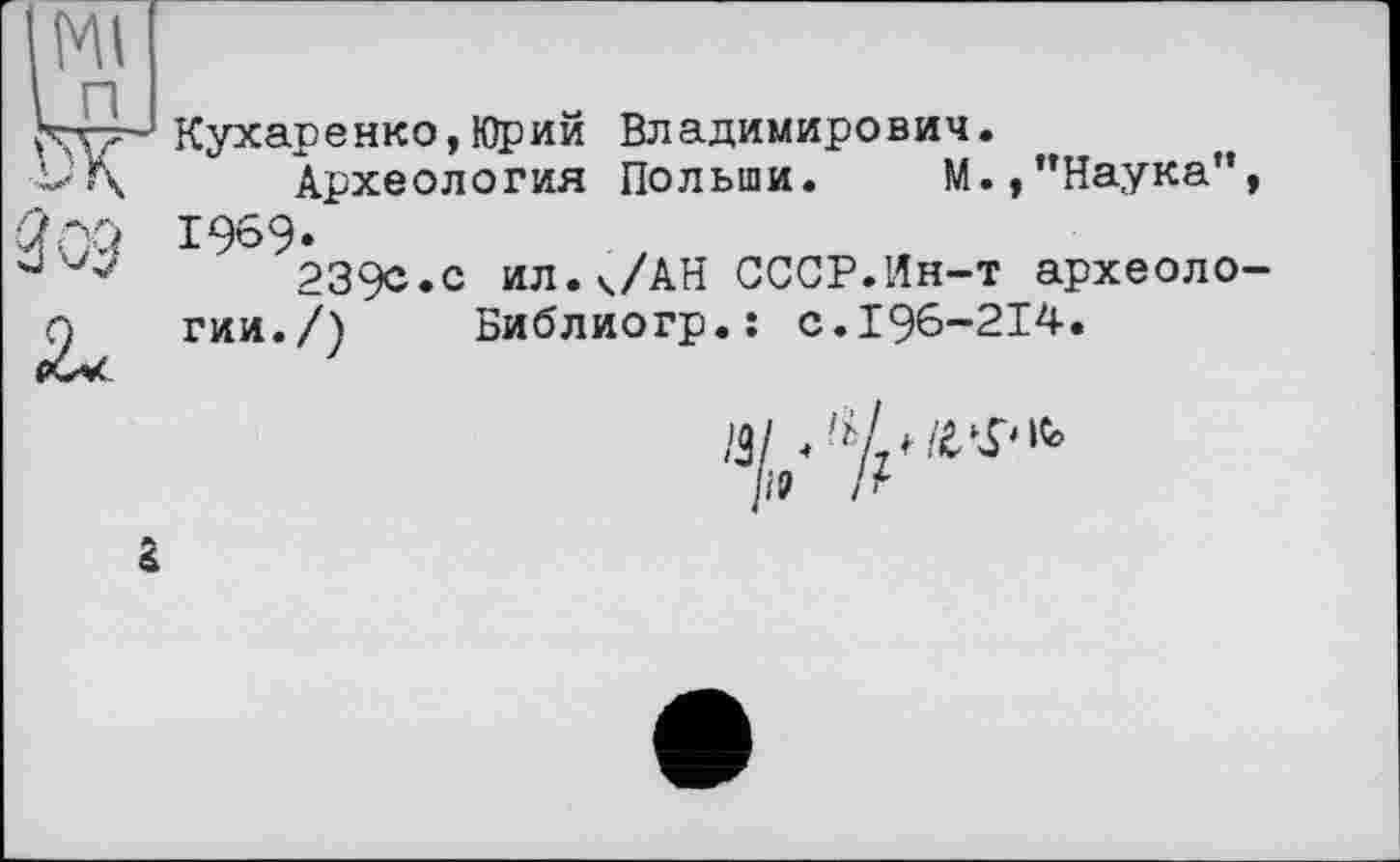 ﻿Ml
Кухаренко,Юрий Владимирович.
Vf\ Археология Польши. М.,"Наука”,
1969«
239с.с ил.ч/АН СССР.Ин-т археоло-Q гии./) Библиогр.: с.196-214.
/3/ ♦
/І9 /г
г